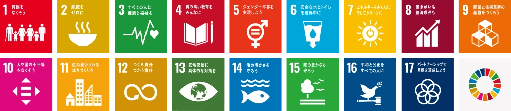 1 貧困をなくそう、2 飢餓をゼロに、3 すべての人に健康と福祉を、4 質の高い教育をみんなに、5 ジェンダー平等を実現しよう、6 安全な水とトイレを世界中に、7 エネルギーをみんなにそしてクリーンに、8 働きがいも経済成長も、9 産業と技術革新の基盤をつくろう、10 人や国の不平等をなくそう、11 住み続けられるまちづくりを、12 つくる責任つかう責任、13 気候変動に具体的な対策を、14 海の豊かさを守ろう、15 陸の豊かさも守ろう、16 平和と公正をすべての人に、17 パートナーシップで目標を達成しよう