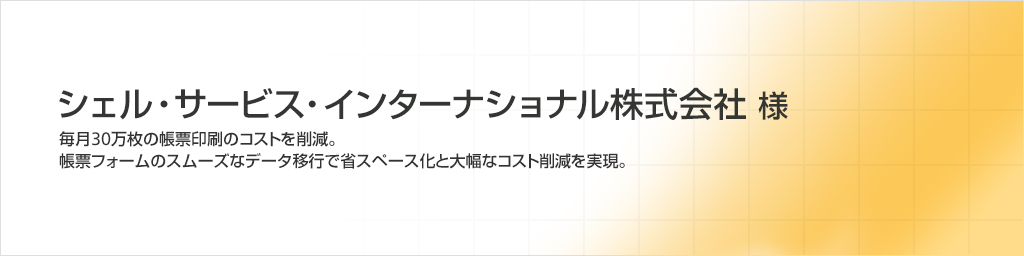 シェル・サービス・インターナショナル株式会社様　毎月30万枚の帳票印刷のコストを削減。帳票フォームのスムーズなデータ移行で省スペース化と大幅コスト削減を実現。
