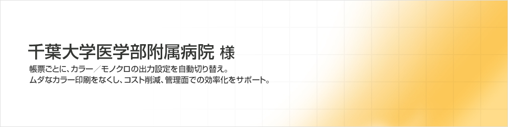 千葉大学医学部附属病院様　帳票ごとに、カラー／モノクロの出力設定を自動切り替え。ムダなカラー印刷をなくし、コスト削減、管理面での効率化をサポート。