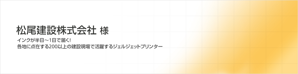 松尾建設株式会社様 インクが半日~1日で届く!各地に点在する200以上の建設現場で活躍するジェルジェットプリンター