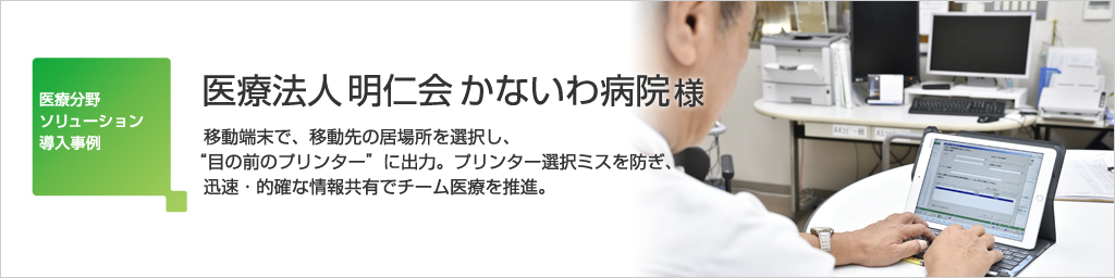 医療法人 明仁会 かないわ病院様の事例紹介 ―移動端末で、移動先の居場所を選択し、“目の前のプリンター”に出力。プリンター選択ミスを防ぎ、迅速・的確な情報共有でチーム医療を推進。