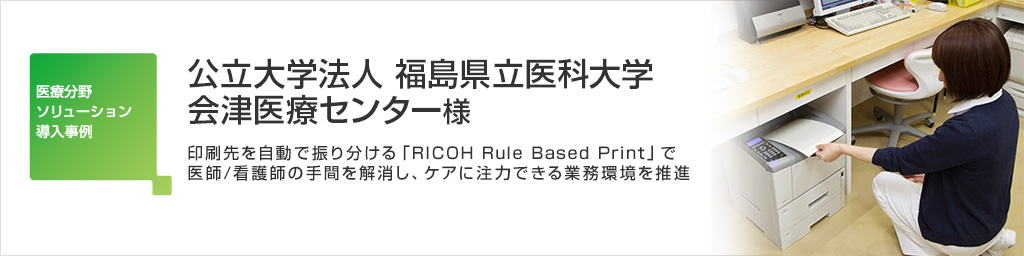 画像：公立大学法人 福島県立医科大学 会津医療センター 様 印刷先を自動で振り分ける「RICOH Rule Based Print」で医師/看護師の手間を解消し、ケアに注力できる業務環境を推進