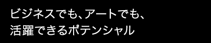 ビジネスでも、アートでも、活躍できるポテンシャル
