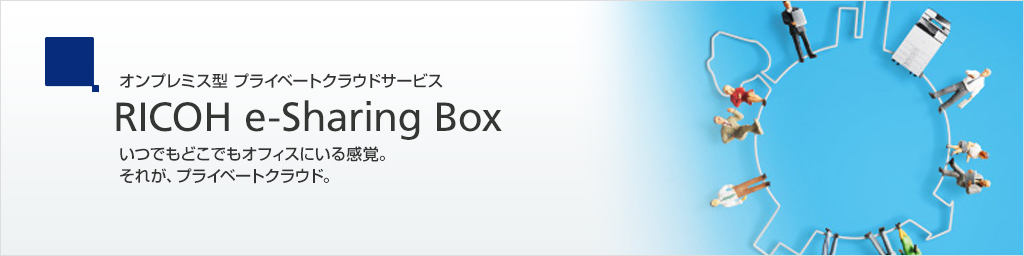 オンプレミス型 プライベートクラウドサービス RICOH e-Sharing Box いつでもどこでもオフィスにいる感覚。それが、プライベートクラウド。