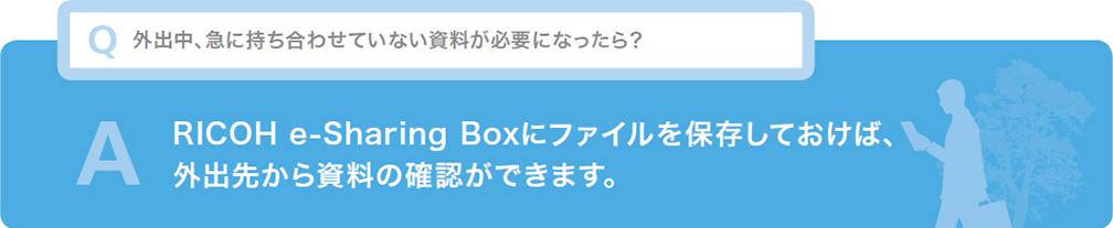 Q 外出中、急に持ち合わせていない資料が必要になったら？ A RICOH e-Sharing Boxにファイルを保存しておけば、外出先から資料の確認ができます。