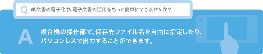 Q 紙文書の電子化や、電子文書の活用をもっと簡単にできませんか？ A 複合機の操作部で、保存先ファイル名を自由に指定したり、パソコンレスで出力することができます。