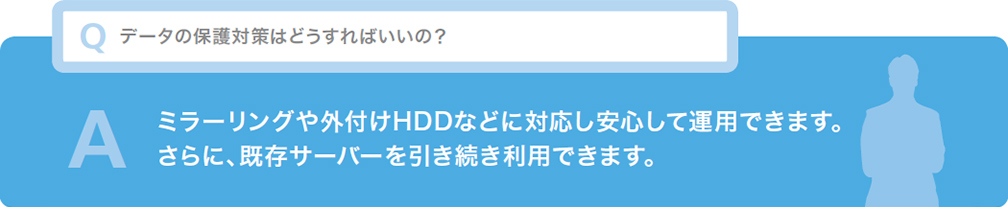 Q データの保護対策はどうすればいいの？ ミラーリングや外付けHDDなどに対応し安心して運用できます。さらに、既存サーバーを引き続き利用できます。