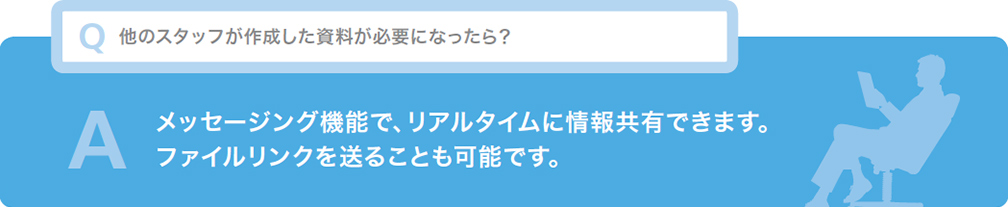 Q 他のスタッフが作成した資料が必要になったら？ A メッセージング機能でリアルタイムに情報共有できます。ファイルリンクを送ることも可能です。