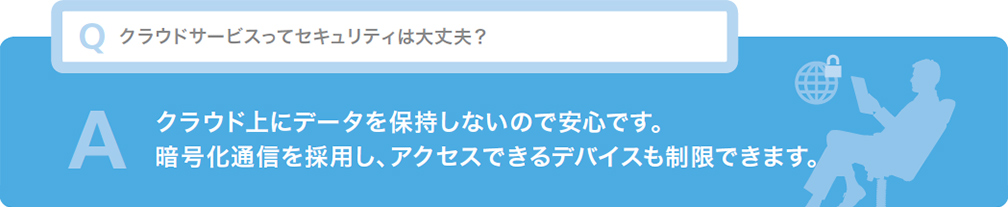 Q クラウドサービスってセキュリティは大丈夫？ A クラウド上にデータを保持しないので安心です。暗号化通信を採用し、アクセスできるデバイスも制限できます。