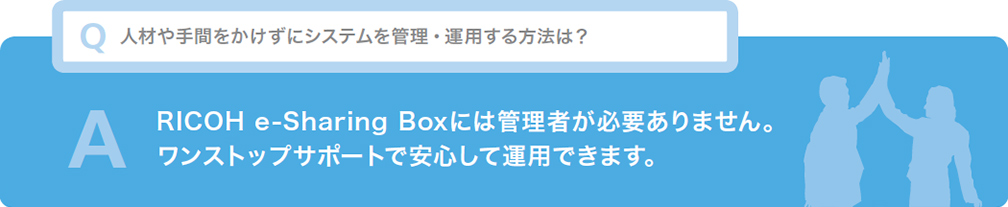 Q 人材や手間をかけずにシステムを管理・運用する方法は？ A RICOH e-Sharing Boxには管理者が必要ありません。ワンストップサポートで安心して運用できます。