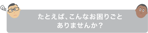 画像：たとえば、こんなお困りごとありませんか？