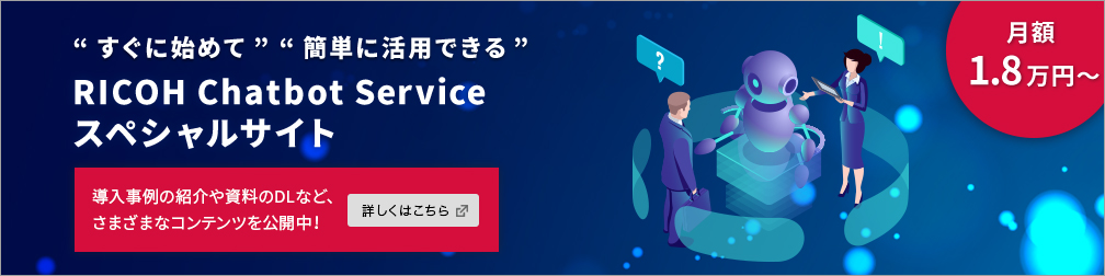 “すぐに始めて”“簡単に活用できる” RICOH CHATBOT SERVICE スペシャルサイト 月額1.8万円〜 導入事例の紹介や資料のDLなど、さまざまなコンテンツを公開中！詳しくはこちら
