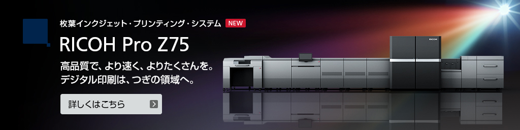 枚葉インクジェットプリンティング RICOH Pro Z75 高品質で、より速く、よりたくさんを。デジタル印刷は、つぎの領域へ。