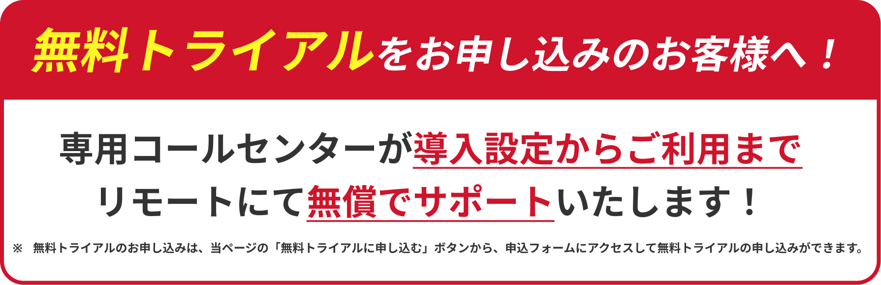無料トライアルをお申し込みのお客様へ!専用コールセンターが導入設定からご利用までリモートにて無償でサポートいたします!※無料トライアルのお申し込みは、当ページの「無料トライアルに申し込む」ボタンから、申込フォームにアクセスして無料トライアルの申し込みができます。